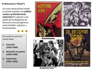El Holocausto (“Shoah”)
Esta política pasó por
varias fases:
1. Exclusión
(1933-1939).
2. Reclusión en guetos
(1939-1940)
3. Exterminio
(1941-1945)
Los nazis desarrollaron desde
su acceso al poder una política
racista y profundamente
antisemita culparon a los
judíos de las desgracias de
Alemania y los persiguieron,
como también a gitanos u
homosexuales.
 