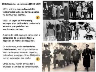 El Holocausto: La exclusión (1933-1939)
1933: se inicia la expulsión de los
funcionarios judíos de la vida pública
y a destruir sus escritos.
1935: las Leyes de Nüremberg
excluyen a los judíos de la ciudadanía
alemana y se prohíben los
matrimonios mixtos.
A partir de 1938 los nazis comienzan a
apropiarse de las propiedades y
negocios en manos de los judíos.
En noviembre, en la Noche de los
cristales rotos, fuerzas paramilitares
nazis destruyen y saquean negocios,
viviendas y sinagogas. Unos 100 judíos
fueron asesinados esa noche.
Otros 30.000 fueron arrestados y
enviados a campos de concentración.
 