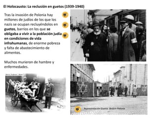 El Holocausto: La reclusión en guetos (1939-1940)
Tras la invasión de Polonia hay
millones de judíos de los que los
nazis se ocupan recluyéndolos en
guetos, barrios en los que se
obligaba a vivir a la población judía
en condiciones de vida
infrahumanas, de enorme pobreza
y falta de abastecimiento de
alimentos.
Muchos murieron de hambre y
enfermedades.
Representación Guetto Bedzin-Polonia
 