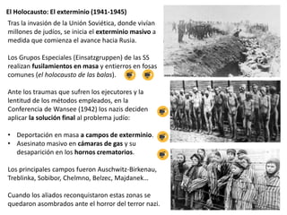 El Holocausto: El exterminio (1941-1945)
Tras la invasión de la Unión Soviética, donde vivían
millones de judíos, se inicia el exterminio masivo a
medida que comienza el avance hacia Rusia.
Los Grupos Especiales (Einsatzgruppen) de las SS
realizan fusilamientos en masa y entierros en fosas
comunes (el holocausto de las balas).
Ante los traumas que sufren los ejecutores y la
lentitud de los métodos empleados, en la
Conferencia de Wansee (1942) los nazis deciden
aplicar la solución final al problema judío:
• Deportación en masa a campos de exterminio.
• Asesinato masivo en cámaras de gas y su
desaparición en los hornos crematorios.
Los principales campos fueron Auschwitz-Birkenau,
Treblinka, Sobibor, Chelmno, Belzec, Majdanek…
Cuando los aliados reconquistaron estas zonas se
quedaron asombrados ante el horror del terror nazi.
 