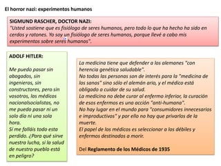 El horror nazi: experimentos humanos
SIGMUND RASCHER, DOCTOR NAZI:
"Usted sostiene que es fisiólogo de seres humanos, pero todo lo que ha hecho ha sido en
cerdos y ratones. Yo soy un fisiólogo de seres humanos, porque llevé a cabo mis
experimentos sobre seres humanos".
ADOLF HITLER:
Me puedo pasar sin
abogados, sin
ingenieros, sin
constructores, pero sin
vosotros, los médicos
nacionalsocialistas, no
me puedo pasar ni un
solo día ni una sola
hora.
Sí me falláis todo esta
perdido. ¿Para qué sirve
nuestra lucha, si la salud
de nuestro pueblo está
en peligro?
La medicina tiene que defender a los alemanes "con
herencia genética saludable".
No todas las personas son de interés para la "medicina de
los sanos" sino sólo el alemán ario, y el médico está
obligado a cuidar de su salud.
La medicina no debe curar al enfermo inferior, la curación
de esos enfermos es una acción "anti-humana".
No hay lugar en el mundo para "consumidores innecesarios
e improductivos" y por ello no hay que privarlos de la
muerte.
El papel de los médicos es seleccionar a los débiles y
enfermos destinados a morir.
Del Reglamento de los Médicos de 1935
 