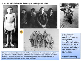 El horror nazi: asesinato de discapacitados y diferentes
"Nuestro punto de partida no es el individuo, y no estamos de acuerdo con la opinión
que el hombre debe dar alimento al hambriento, darle de beber al sediento, o vestir al
desnudo… Nuestros objetivos son totalmente diferentes, nosotros necesitamos un
pueblo sano para dominar el mundo“ Josef Goebbels
El crecimiento
salvaje del número
de enfermos
mentales y de idiotas
es el resultado de la
selección antinatural
y de un humanismo
equivocado.
Alfred Rosemberg
 