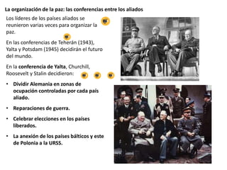 La organización de la paz: las conferencias entre los aliados
Los líderes de los países aliados se
reunieron varias veces para organizar la
paz.
En las conferencias de Teherán (1943),
Yalta y Potsdam (1945) decidirán el futuro
del mundo.
En la conferencia de Yalta, Churchill,
Roosevelt y Stalin decidieron:
• Dividir Alemania en zonas de
ocupación controladas por cada país
aliado.
• Reparaciones de guerra.
• Celebrar elecciones en los países
liberados.
• La anexión de los países bálticos y este
de Polonia a la URSS.
 