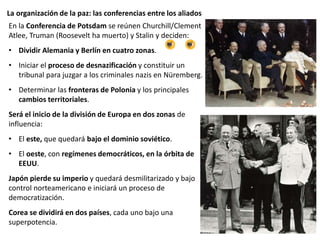 La organización de la paz: las conferencias entre los aliados
En la Conferencia de Potsdam se reúnen Churchill/Clement
Atlee, Truman (Roosevelt ha muerto) y Stalin y deciden:
• Dividir Alemania y Berlín en cuatro zonas.
• Iniciar el proceso de desnazificación y constituir un
tribunal para juzgar a los criminales nazis en Nüremberg.
• Determinar las fronteras de Polonia y los principales
cambios territoriales.
Será el inicio de la división de Europa en dos zonas de
influencia:
• El este, que quedará bajo el dominio soviético.
• El oeste, con regímenes democráticos, en la órbita de
EEUU.
Japón pierde su imperio y quedará desmilitarizado y bajo
control norteamericano e iniciará un proceso de
democratización.
Corea se dividirá en dos países, cada uno bajo una
superpotencia.
 