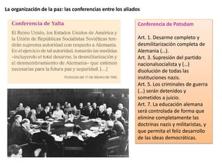 La organización de la paz: las conferencias entre los aliados
Conferencia de Potsdam
Art. 1. Desarme completo y
desmilitarización completa de
Alemania (…).
Art. 3. Supresión del partido
nacionalsocialista y (…)
disolución de todas las
instituciones nazis.
Art. 5. Los criminales de guerra
(…) serán detenidos y
sometidos a juicio.
Art. 7. La educación alemana
será controlada de forma que
elimine completamente las
doctrinas nazis y militaristas, y
que permita el feliz desarrollo
de las ideas democráticas.
 