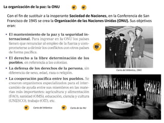 La organización de la paz: la ONU
Con el fin de sustituir a la inoperante Sociedad de Naciones, en la Conferencia de San
Francisco de 1945 se crea la Organización de las Naciones Unidas (ONU). Sus objetivos
eran:
Carta del Atlántico, 1941
Carta del Atlántico Carta de las NU
 