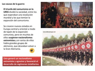 Las causas de la guerra
El triunfo del comunismo en la
URSS dividió la sociedad, entre los
que esperaban una revolución
mundial y los que temían la
expansión del comunismo.
Se crearon nuevos estados en
Europa central y oriental a modo
de tapón de la expansión
comunista, pero en muchos de
ellos surgieron nacionalismos
extremistas y en varios de ellos
había grandes grupos de
alemanes, que deseaban volver a
la Gran Alemania.
Esto generó un nacionalismo
extremista y agresivo y favoreció el
desarrollo de regímenes totalitarios.
 