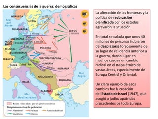 Las consecuencias de la guerra: demográficas
La alteración de las fronteras y la
política de reubicación
planificada por los estados
agravaron la situación.
En total se calcula que unos 40
millones de personas hubieron
de desplazarse forzosamente de
su lugar de residencia anterior a
la guerra, dando lugar en
muchos casos a un cambio
radical en el mapa étnico de
vastas áreas, especialmente de
Europa Central y Oriental.
Un claro ejemplo de esos
cambios fue la creación
del Estado de Israel (1947), que
acogió a judíos apátridas
procedentes de toda Europa.
 