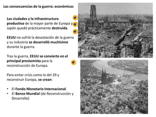 Las consecuencias de la guerra: económicas
Las ciudades y la infraestructura
productiva de la mayor parte de Europa y
Japón quedó prácticamente destruida.
EEUU no sufrió la devastación de la guerra
y su industria se desarrolló muchísimo
durante la guerra.
Tras la guerra, EEUU se convierte en el
principal prestamista para la
reconstrucción de Europa.
Para evitar crisis como la del 29 y
reconstruir Europa, se crean:
• El Fondo Monetario Internacional.
• El Banco Mundial (de Reconstrucción y
Desarrollo)
 