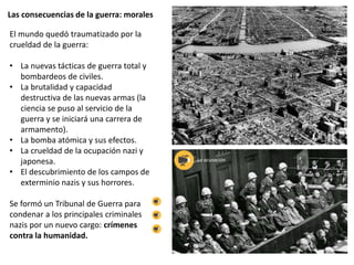 Las consecuencias de la guerra: morales
El mundo quedó traumatizado por la
crueldad de la guerra:
• La nuevas tácticas de guerra total y
bombardeos de civiles.
• La brutalidad y capacidad
destructiva de las nuevas armas (la
ciencia se puso al servicio de la
guerra y se iniciará una carrera de
armamento).
• La bomba atómica y sus efectos.
• La crueldad de la ocupación nazi y
japonesa.
• El descubrimiento de los campos de
exterminio nazis y sus horrores.
Se formó un Tribunal de Guerra para
condenar a los principales criminales
nazis por un nuevo cargo: crímenes
contra la humanidad.
La acusación
 