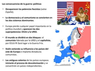 Las consecuencias de la guerra: políticas
• Desaparecen las potencias fascistas (salvo
España).
• La democracia y el comunismo se convierten en
los dos sistemas dominantes.
• Europa pierde cualquier papel importante en la
política mundial y aparecen las dos
superpotencias: EEUU y la URSS.
• El mundo se dividirá en dos bloques: el
comunista liderado por la URSS y el capitalista,
por EEUU Dará lugar a la Guerra Fría.
• Stalin extiende su influencia a los países del
este de Europa e implanta dictaduras
comunistas.
• Las antiguas colonias de los países europeos
iniciarán el proceso de descolonización y se
convertirán en países independientes.
 