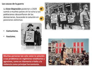 Las causas de la guerra
La Gran Depresión posterior a 1929
sumió a muchos países en la ruina y sus
poblaciones desconfiaron de las
democracias, buscando la solución en
posiciones extremas:
• Comunismo.
• Fascismo.
Muchas personas tan solo veían la solución
a sus problemas en regímenes totalitarios y
agresivos, como en Alemania e Italia y la
violencia como principal herramienta.
 