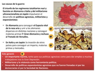 Las causas de la guerra
El triunfo de los regímenes totalitarios nazi y
fascista en Alemania e Italia y del militarismo
ultranacionalista en Japón impulsaron el
desarrollo de políticas agresivas, militaristas y
expansionistas:
• En Alemania para conseguir el Espacio vital
de la raza aria y unir a los alemanes
dispersos en distintas naciones y conseguir
materias primas Gran Alemania y rechazo
al Tratado de Versalles.
• En Italia y en Japón: la invasión de otros
países para conseguir un imperio, materias
primas y mercados.
Esto generó:
• Un importante rearme, tanto para sus políticas agresivas como para dar empleo a muchos
trabajadores tras la Gran Depresión.
• Militarismo y la violencia como herramienta política.
• Desarrollo de políticas expansionistas agresivas que no fueron frenadas ni por las
democracias ni por la Sociedad de Naciones.
 