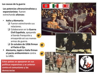Las causas de la guerra
Las potencias ultranacionalistas y
expansionistas fueron
estrechando alianzas:
• Italia y Alemania:
 Fueron estrechando sus
relaciones.
 Colaboraron en la Guerra
Civil Española, apoyando
al bando franquista y
ensayando así sus nuevas
armas de guerra.
 En octubre de 1936 firman
el Pacto el Eje.
 Alemania, Japón e Italia firman
el pacto antikomintern contra
la URSS.
Estos países se apoyaron en sus
políticas expansivas y se unieron
contra el comunismo y las
democracias
 