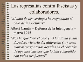 Las represalias contra fascistas y
colaboradores.
“Al odio de los verdugos ha respondido el
odio de las víctimas”
Albert Camús – Defensa de la Inteligencia –
marzo 1945
“Nos ha quedado el odio (…) la última y más
duradera victoria del hitlerismo (…) estas
marcas vergonzosas dejadas en el corazón
de aquellos mismos que lo han combatido
con todas sus fuerzas”
 