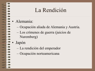 La Rendición
• Alemania:
– Ocupación aliada de Alemania y Austria.
– Los crímenes de guerra (juicios de
Nuremberg)
• Japón
– La rendición del emperador
– Ocupación norteamericana
 