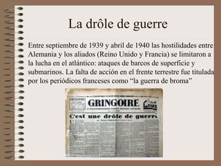 La drôle de guerre
Entre septiembre de 1939 y abril de 1940 las hostilidades entre
Alemania y los aliados (Reino Unido y Francia) se limitaron a
la lucha en el atlántico: ataques de barcos de superficie y
submarinos. La falta de acción en el frente terrestre fue titulada
por los periódicos franceses como “la guerra de broma”
 