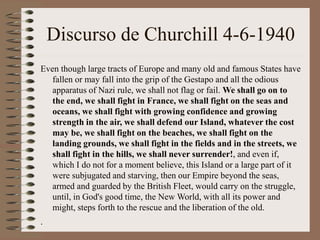 Discurso de Churchill 4-6-1940
Even though large tracts of Europe and many old and famous States have
fallen or may fall into the grip of the Gestapo and all the odious
apparatus of Nazi rule, we shall not flag or fail. We shall go on to
the end, we shall fight in France, we shall fight on the seas and
oceans, we shall fight with growing confidence and growing
strength in the air, we shall defend our Island, whatever the cost
may be, we shall fight on the beaches, we shall fight on the
landing grounds, we shall fight in the fields and in the streets, we
shall fight in the hills, we shall never surrender!, and even if,
which I do not for a moment believe, this Island or a large part of it
were subjugated and starving, then our Empire beyond the seas,
armed and guarded by the British Fleet, would carry on the struggle,
until, in God's good time, the New World, with all its power and
might, steps forth to the rescue and the liberation of the old.
.
 