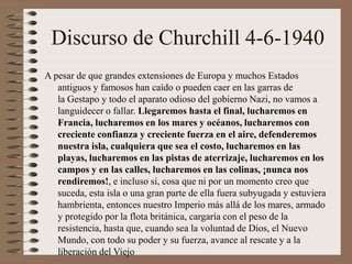 Discurso de Churchill 4-6-1940
A pesar de que grandes extensiones de Europa y muchos Estados
antiguos y famosos han caído o pueden caer en las garras de
la Gestapo y todo el aparato odioso del gobierno Nazi, no vamos a
languidecer o fallar. Llegaremos hasta el final, lucharemos en
Francia, lucharemos en los mares y océanos, lucharemos con
creciente confianza y creciente fuerza en el aire, defenderemos
nuestra isla, cualquiera que sea el costo, lucharemos en las
playas, lucharemos en las pistas de aterrizaje, lucharemos en los
campos y en las calles, lucharemos en las colinas, ¡nunca nos
rendiremos!, e incluso si, cosa que ni por un momento creo que
suceda, esta isla o una gran parte de ella fuera subyugada y estuviera
hambrienta, entonces nuestro Imperio más allá de los mares, armado
y protegido por la flota británica, cargaría con el peso de la
resistencia, hasta que, cuando sea la voluntad de Dios, el Nuevo
Mundo, con todo su poder y su fuerza, avance al rescate y a la
liberación del Viejo
 