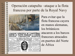 Operación catapulta –ataque a la flota
francesa por parte de la Royal Navy
Para evitar que la
flota francesa cayera
en manos alemanas,
los británicos
atacaron a los barcos
franceses atracados
en puertos del Norte
de África
 