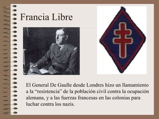 Francia Libre
El General De Gaulle desde Londres hizo un llamamiento
a la “resistencia” de la población civil contra la ocupación
alemana, y a las fuerzas francesas en las colonias para
luchar contra los nazis.
 