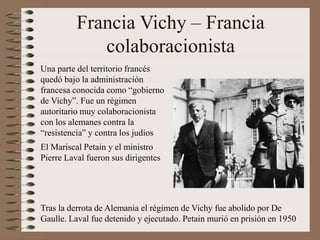 Francia Vichy – Francia
colaboracionista
Una parte del territorio francés
quedó bajo la administración
francesa conocida como “gobierno
de Vichy”. Fue un régimen
autoritario muy colaboracionista
con los alemanes contra la
“resistencia” y contra los judios
El Mariscal Petain y el ministro
Pierre Laval fueron sus dirigentes
Tras la derrota de Alemania el régimen de Vichy fue abolido por De
Gaulle. Laval fue detenido y ejecutado. Petain murió en prisión en 1950
 