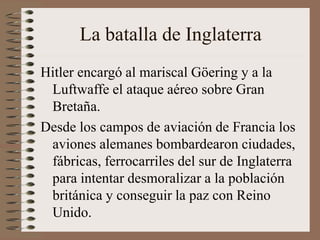 La batalla de Inglaterra
Hitler encargó al mariscal Göering y a la
Luftwaffe el ataque aéreo sobre Gran
Bretaña.
Desde los campos de aviación de Francia los
aviones alemanes bombardearon ciudades,
fábricas, ferrocarriles del sur de Inglaterra
para intentar desmoralizar a la población
británica y conseguir la paz con Reino
Unido.
 