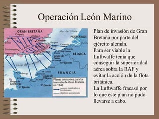 Operación León Marino
Plan de invasión de Gran
Bretaña por parte del
ejército alemán.
Para ser viable la
Luftwaffe tenía que
conseguir la superioridad
aérea sobra la RAF y
evitar la acción de la flota
británica.
La Luftwaffe fracasó por
lo que este plan no pudo
llevarse a cabo.
 
