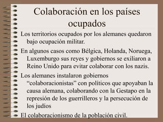 Colaboración en los países
ocupados
Los territorios ocupados por los alemanes quedaron
bajo ocupación militar.
En algunos casos como Bélgica, Holanda, Noruega,
Luxemburgo sus reyes y gobiernos se exiliaron a
Reino Unido para evitar colaborar con los nazis.
Los alemanes instalaron gobiernos
“colaboracionistas” con políticos que apoyaban la
causa alemana, colaborando con la Gestapo en la
represión de los guerrilleros y la persecución de
los judíos
El colaboracionismo de la población civil.
 