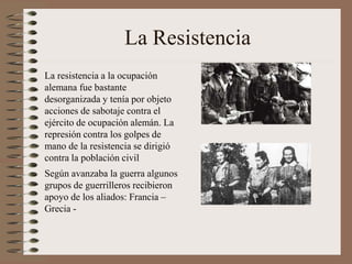 La Resistencia
La resistencia a la ocupación
alemana fue bastante
desorganizada y tenía por objeto
acciones de sabotaje contra el
ejército de ocupación alemán. La
represión contra los golpes de
mano de la resistencia se dirigió
contra la población civil
Según avanzaba la guerra algunos
grupos de guerrilleros recibieron
apoyo de los aliados: Francia –
Grecia -
 