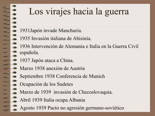 Los virajes hacia la guerra
1931Japón invade Manchuria.
1935 Invasión italiana de Abisinia.
1936 Intervención de Alemania e Italia en la Guerra Civil
española.
1937 Japón ataca a China.
Marzo 1938 anexión de Austria
Septiembre 1938 Conferencia de Munich
Ocupación de los Sudetes
Marzo de 1939 invasión de Checoslovaquia.
Abril 1939 Italia ocupa Albania
Agosto 1939 Pacto no agresión germano-soviético
 