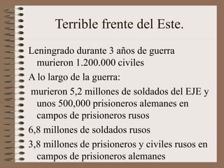 Terrible frente del Este.
Leningrado durante 3 años de guerra
murieron 1.200.000 civiles
A lo largo de la guerra:
murieron 5,2 millones de soldados del EJE y
unos 500,000 prisioneros alemanes en
campos de prisioneros rusos
6,8 millones de soldados rusos
3,8 millones de prisioneros y civiles rusos en
campos de prisioneros alemanes
 