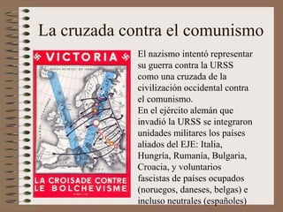 La cruzada contra el comunismo
El nazismo intentó representar
su guerra contra la URSS
como una cruzada de la
civilización occidental contra
el comunismo.
En el ejército alemán que
invadió la URSS se integraron
unidades militares los países
aliados del EJE: Italia,
Hungría, Rumanía, Bulgaria,
Croacia, y voluntarios
fascistas de países ocupados
(noruegos, daneses, belgas) e
incluso neutrales (españoles)
 
