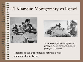 El Alamein: Montgomery vs Romel
Victoria aliada que marca la retirada de los
alemanes hacia Tunez.
“Esto no es el fin, ni tan siquiera el
principio del fin, pero será el fin del
principio”. Churchill
 