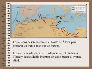 Los aliados desembarcan en el Norte de África para
preparar un frente en el sur de Europa.
Los alemanes después de El Alamein se retiran hacia
Túnez y desde Sicilia intentan sin éxito frenar el avance
aliado
 