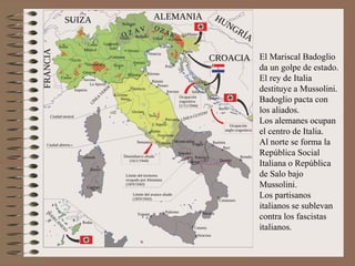 El Mariscal Badoglio
da un golpe de estado.
El rey de Italia
destituye a Mussolini.
Badoglio pacta con
los aliados.
Los alemanes ocupan
el centro de Italia.
Al norte se forma la
República Social
Italiana o República
de Salo bajo
Mussolini.
Los partisanos
italianos se sublevan
contra los fascistas
italianos.
 