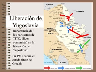 Liberación de
Yugoslavia
Importancia de
los partisanos de
TITO, (líder
comunista) en la
liberación de
Yugoslavia
En 1945 caería el
estado títere de
Croacia
 