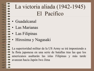 La victoria aliada (1942-1945)
El Pacífico
• Guadalcanal
• Las Marianas
• Las Filipinas
• Hirosima y Nagasaki
La superioridad militar de la US Army se irá imponiendo a
la flota japonesa en una serie de batallas tras las que los
americanos asaltarán las islas Filipinas y más tarde
avanzan hacia Japón Iwo Jima
 
