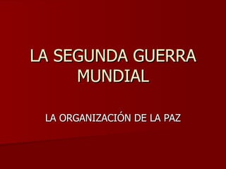 LA SEGUNDA GUERRA
     MUNDIAL

 LA ORGANIZACIÓN DE LA PAZ
 