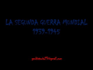 LA SEGUNDA GUERRA MUNDIAL
1939-1945
geohistoria23@gmail.com
 