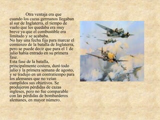 Otra ventaja era que
cuando los cazas germanos llegaban
al sur de Inglaterra, el tiempo de
vuelo que les quedaba era muy
breve ya que el combustible era
limitado y se acababa.
No hay una fecha fija para marcar el
comienzo de la batalla de Inglaterra,
pero se puede decir que para el 1 de
julio había entrado en su primera
fase.
Esta fase de la batalla,
principalmente costera, duró todo
julio y la primera semana de agosto,
y se tradujo en un contratiempo para
los alemanes que no veían
cumplidos sus objetivos. Se
produjeron pérdidas de cazas
ingleses, pero no fue comparable
con las pérdidas de bombarderos
alemanes, en mayor número.
 