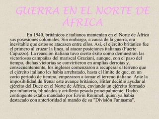 GUERRA EN EL NORTE DE
         ÁFRICA
          En 1940, británicos e italianos mantenían en el Norte de África
sus posesiones coloniales. Sin embargo, a causa de la guerra, era
inevitable que estos se atacasen entre ellos. Así, el ejército británico fue
el primero al cruzar la línea, al atacar posiciones italianas (Fuerte
Capuzzo). La reacción italiana tuvo cierto éxito como demuestran las
victoriosos campañas del mariscal Graziani, aunque, con el paso del
tiempo, dichas victorias se convirtieron en amplias derrotas y,
consecuentemente, los ingleses comenzaron a recuperar el terreno que
el ejército italiano les había arrebatado, hasta el límite de que, en un
corto período de tiempo, empezaron a tomar el terreno italiano. Ante la
imposibilidad de frenar este avance británico, Hitler decidió ayudar al
ejército del Duce en el Norte de África, enviando un ejército formado
por infantería, blindados y artillería pesada principalmente. Dicho
contingente estaba mandado por Erwin Rommel, quien ya había
destacado con anterioridad al mando de su "División Fantasma".
 