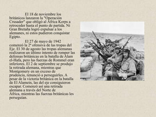 El 18 de noviembre los
británicos lanzaron la "Operación
Crusader" que obligó al África Korps a
retroceder hasta el punto de partida. Ni
Gran Bretaña logró expulsar a los
alemanes, ni estos pudieron conquistar
Egipto.
           El 27 de mayo de 1942
comenzó la 2ª ofensiva de las tropas del
Eje. El 30 de agosto las tropas alemanas
realizaron un último intento de romper las
defensas británicas en la batalla de Alam
el-Hafa, pero las fuerzas de Rommel eran
inferiores. El 2 de septiembre se produjo
la retirada alemana, mientras que
Montgomery en un exceso de
prudencia, renunció a perseguirles. A
pesar de la victoria británica en la batalla
de El Alamein, las del eje consiguieron
escapar. Comenzó así una retirada
alemana a través del Norte de
África, mientras las fuerzas británicas les
perseguían.
 