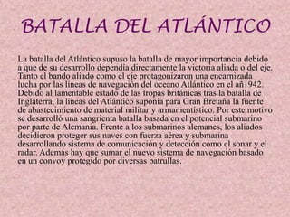 BATALLA DEL ATLÁNTICO
La batalla del Atlántico supuso la batalla de mayor importancia debido
a que de su desarrollo dependía directamente la victoria aliada o del eje.
Tanto el bando aliado como el eje protagonizaron una encarnizada
lucha por las líneas de navegación del oceano Atlántico en el añ1942.
Debido al lamentable estado de las tropas británicas tras la batalla de
Inglaterra, la líneas del Atlántico suponía para Gran Bretaña la fuente
de abastecimiento de material militar y armamentístico. Por este motivo
se desarrolló una sangrienta batalla basada en el potencial submarino
por parte de Alemania. Frente a los submarinos alemanes, los aliados
decidieron proteger sus naves con fuerza aérea y submarina
desarrollando sistema de comunicación y detección como el sonar y el
radar. Además hay que sumar el nuevo sistema de navegación basado
en un convoy protegido por diversas patrullas.
 