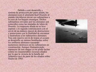 Debido a este desarrollo y
sistema de protección por parte aliada, los
alemanes (con el almirante Karl Doenitz al
mando) decidieron enviar sus submarinos a
la caza de los buques enemigos. Dichos
submarinos enviados por los alemanes son
conocidos como las manadas de lobos de
Doenitz. La respuesta aliada no se hizo
esperar y en seguida contratacaron con el
envió de un número mayor de destructores
y portaviones con la finalidad de encontrar
y neutralizar a los submarinos alemanes.
Tras este masivo envió de tropas al oceano
se desarrollo un intenso bombardeo sobre
los astilleros alemanes causando
numerosos destrozos en los submarinos en
construcción. Aunque Alemania pudo
reponerse de este ataque ya no podía luchar
contra los innumerables recursos aliados
por lo que la victoria de la batalla del
Atlántico cayó de parte de los aliados sobre
finales de 1943.
 
