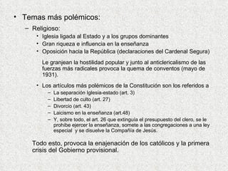 Temas más polémicos: Religioso: Iglesia ligada al Estado y a los grupos dominantes Gran riqueza e influencia en la enseñanza Oposición hacia la República (declaraciones del Cardenal Segura) Le granjean la hostilidad popular y junto al anticlericalismo de las fuerzas más radicales provoca la quema de conventos (mayo de 1931).  Los artículos más polémicos de la Constitución son los referidos a  La separación Iglesia-estado (art. 3) Libertad de culto (art. 27) Divorcio (art. 43) Laicismo en la enseñanza (art.48) Y, sobre todo, el art. 26 que extinguía el presupuesto del clero, se le prohíbe ejercer la enseñanza, somete a las congregaciones a una ley especial  y se disuelve la Compañía de Jesús.  Todo esto, provoca la enajenación de los católicos y la primera crisis del Gobierno provisional. 