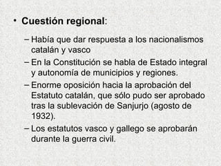 Cuestión regional : Había que dar respuesta a los nacionalismos catalán y vasco En la Constitución se habla de Estado integral y autonomía de municipios y regiones. Enorme oposición hacia la aprobación del Estatuto catalán, que sólo pudo ser aprobado tras la sublevación de Sanjurjo (agosto de 1932). Los estatutos vasco y gallego se aprobarán durante la guerra civil. 