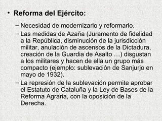 Reforma del Ejército: Necesidad de modernizarlo y reformarlo. Las medidas de Azaña (Juramento de fidelidad a la República, disminución de la jurisdicción militar, anulación de ascensos de la Dictadura, creación de la Guardia de Asalto …) disgustan a los militares y hacen de ella un grupo más compacto (ejemplo: sublevación de Sanjurjo en mayo de 1932). La represión de la sublevación permite aprobar el Estatuto de Cataluña y la Ley de Bases de la Reforma Agraria, con la oposición de la Derecha. 