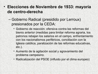 Elecciones de Noviembre de 1933: mayoría de centro-derecha Gobierno Radical (presidido por Lerroux) presionados por la CEDA: Gobierno de reacción: ofensiva contra las reformas del bienio anterior (medidas para limitar reforma agraria, los patronos rebajan los salarios en el campo, enfrentamiento con los nacionalismos periféricos, conciliación con la Iglesia católica, paralización de las reformas educativas, etc.).  Aumento de la agitación social y agravamiento del problema campesino. Radicalización del PSOE (influido por el clima europeo) 