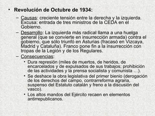 Revolución de Octubre de 1934: Causas : creciente tensión entre la derecha y la izquierda. Excusa: entrada de tres ministros de la CEDA en el Gobierno. Desarrollo : La izquierda más radical llama a una huelga general (que se convierte en insurrección armada) contra el gobierno, que sólo triunfó en Asturias (fracasó en Vizcaya, Madrid y Cataluña). Franco pone fin a la insurrección con tropas de la Legión y de los Regulares. Consecuencias : Dura represión (miles de muertos, de heridos, de encarcelados y de expulsados de sus trabajos; prohibición de las actividades y la prensa socialista y comunista …). Se deshace la obra legislativa del primer bienio (derogación de los derechos del campo, contrarreforma agraria, suspenso del Estatuto catalán y freno a la discusión del vasco). Los altos mandos del Ejército recaen en elementos antirrepublicanos. 